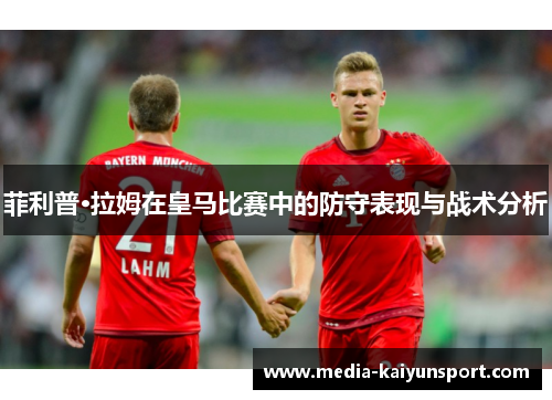菲利普·拉姆在皇马比赛中的防守表现与战术分析
