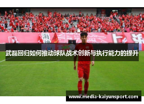 武磊回归如何推动球队战术创新与执行能力的提升