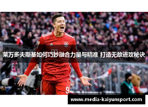 莱万多夫斯基如何巧妙融合力量与精准 打造无敌进攻秘诀