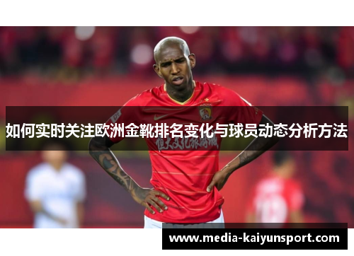 如何实时关注欧洲金靴排名变化与球员动态分析方法